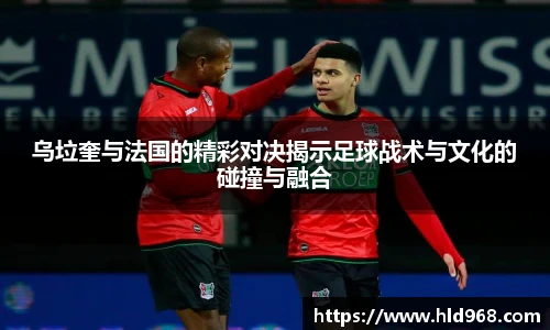 乌垃奎与法国的精彩对决揭示足球战术与文化的碰撞与融合